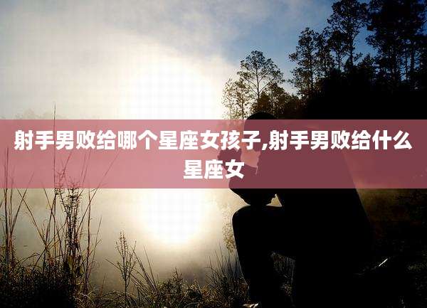 射手男败给哪个星座女孩子,射手男败给什么星座女