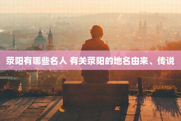 荥阳有哪些名人 有关荥阳的地名由来、传说
