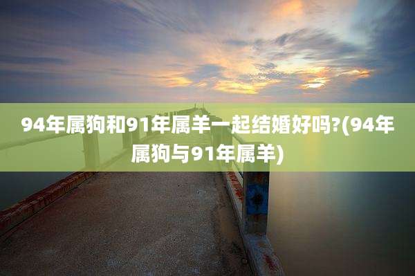 94年属狗和91年属羊一起结婚好吗?(94年属狗与91年属羊)