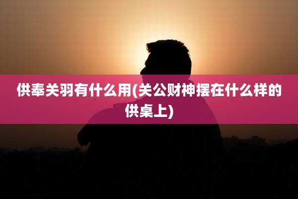 供奉关羽有什么用(关公财神摆在什么样的供桌上)