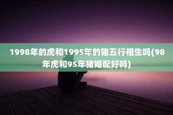 1998年的虎和1995年的猪五行相生吗(98年虎和95年猪婚配好吗)