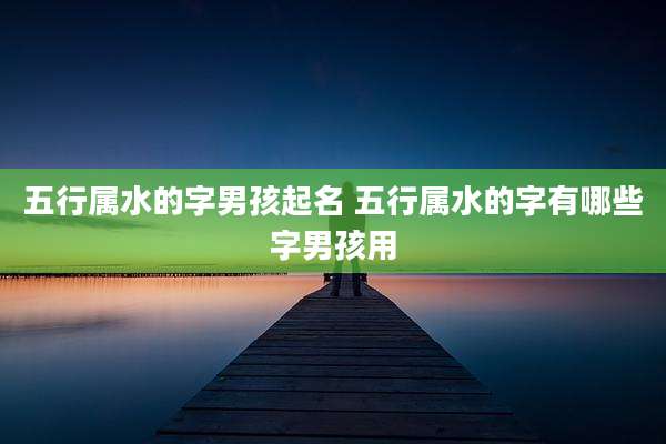 五行属水的字男孩起名 五行属水的字有哪些字男孩用