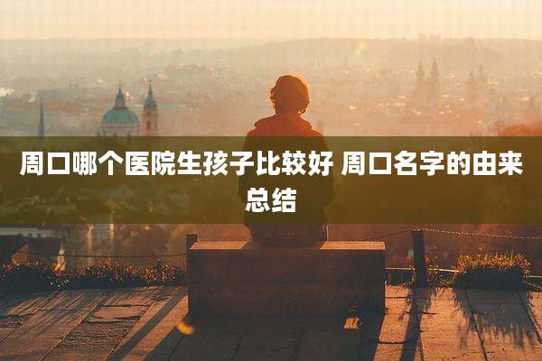 周口哪个医院生孩子比较好 周口名字的由来总结