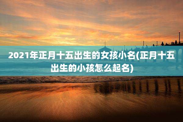 2021年正月十五出生的女孩小名(正月十五出生的小孩怎么起名)