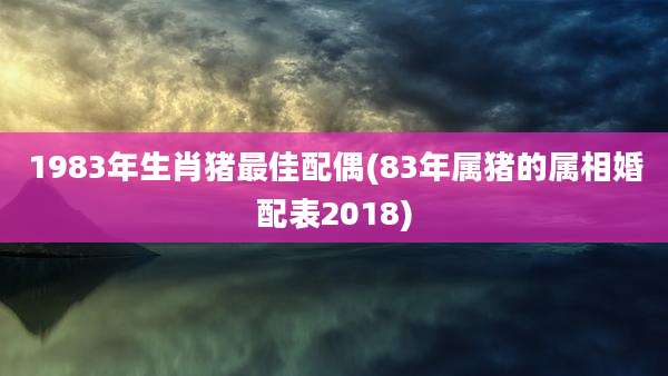 1983年生肖猪最佳配偶(83年属猪的属相婚配表2018)