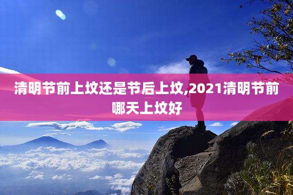 清明节前上坟还是节后上坟,2021清明节前哪天上坟好