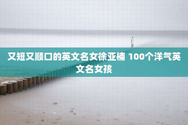 又短又顺口的英文名女徐亚楠 100个洋气英文名女孩