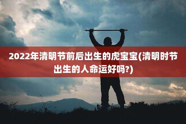 2022年清明节前后出生的虎宝宝(清明时节出生的人命运好吗?)