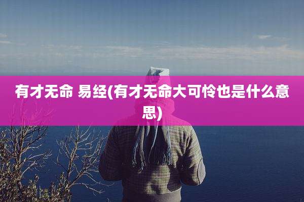 有才无命 易经(有才无命大可怜也是什么意思)