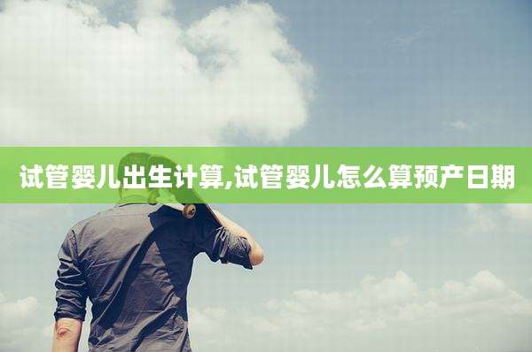 试管婴儿出生计算,试管婴儿怎么算预产日期
