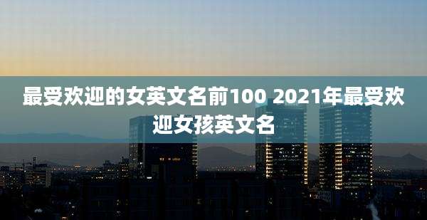 最受欢迎的女英文名前100 2021年最受欢迎女孩英文名