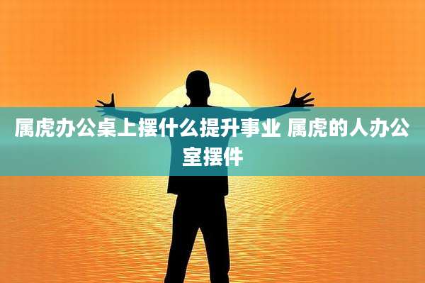 属虎办公桌上摆什么提升事业 属虎的人办公室摆件