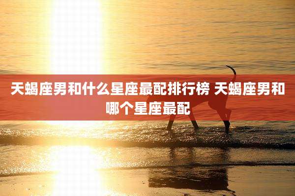 天蝎座男和什么星座最配排行榜 天蝎座男和哪个星座最配