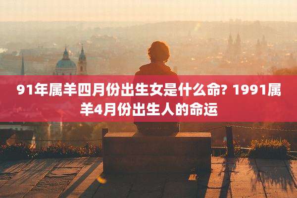 91年属羊四月份出生女是什么命? 1991属羊4月份出生人的命运
