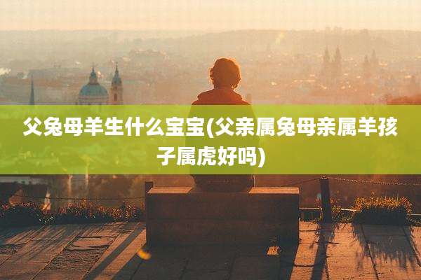 父兔母羊生什么宝宝(父亲属兔母亲属羊孩子属虎好吗)