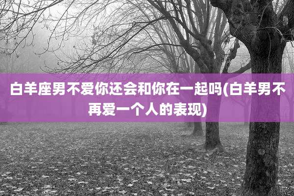 白羊座男不爱你还会和你在一起吗(白羊男不再爱一个人的表现)