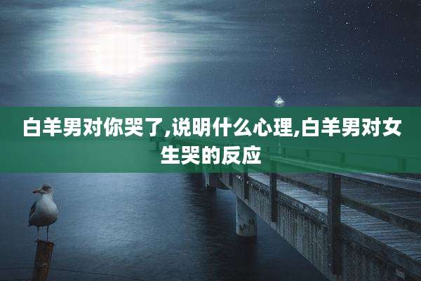 白羊男对你哭了,说明什么心理,白羊男对女生哭的反应