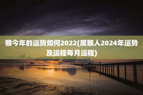猴今年的运势如何2022(属猴人2024年运势及运程每月运程)