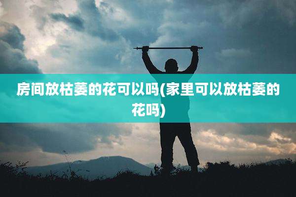 房间放枯萎的花可以吗(家里可以放枯萎的花吗)