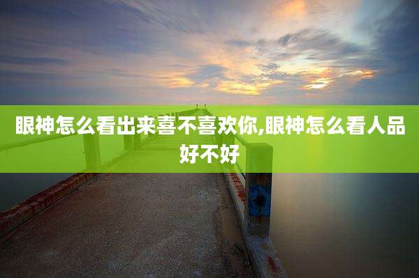 眼神怎么看出来喜不喜欢你,眼神怎么看人品好不好