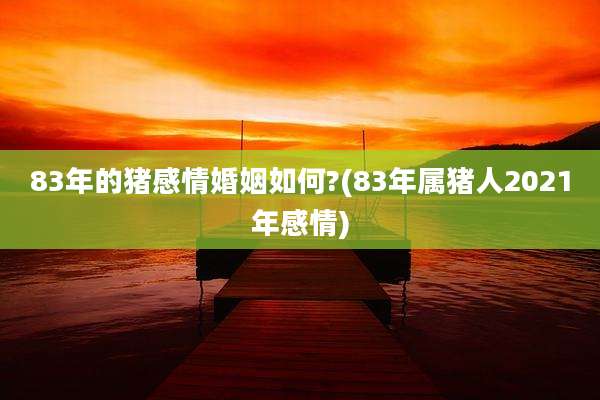 83年的猪感情婚姻如何?(83年属猪人2021年感情)