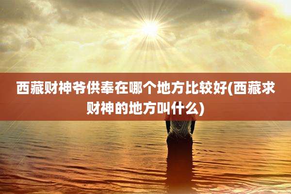 西藏财神爷供奉在哪个地方比较好(西藏求财神的地方叫什么)