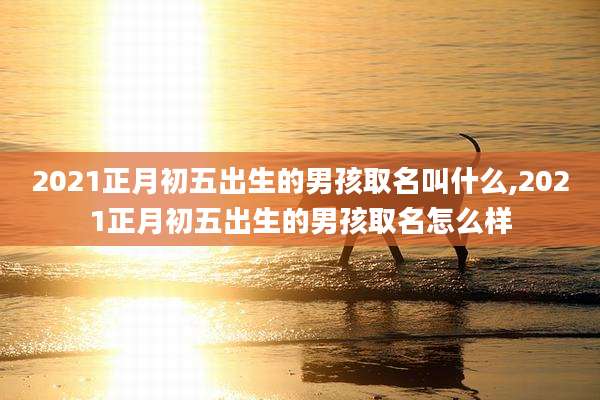 2021正月初五出生的男孩取名叫什么,2021正月初五出生的男孩取名怎么样