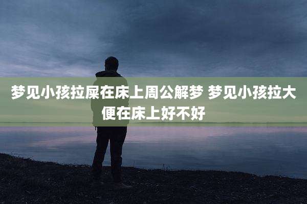 梦见小孩拉屎在床上周公解梦 梦见小孩拉大便在床上好不好