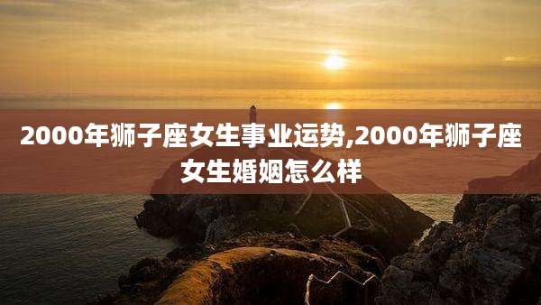 2000年狮子座女生事业运势,2000年狮子座女生婚姻怎么样