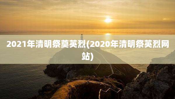 2021年清明祭奠英烈(2020年清明祭英烈网站)