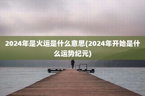 2024年是火运是什么意思(2024年开始是什么运势纪元)