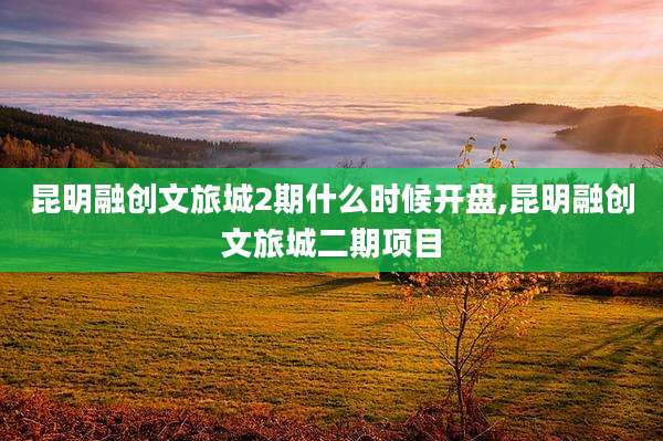 昆明融创文旅城2期什么时候开盘,昆明融创文旅城二期项目