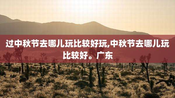 过中秋节去哪儿玩比较好玩,中秋节去哪儿玩比较好。广东