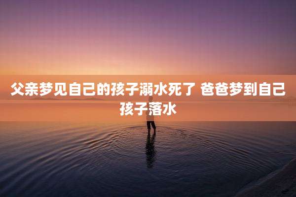 父亲梦见自己的孩子溺水死了 爸爸梦到自己孩子落水