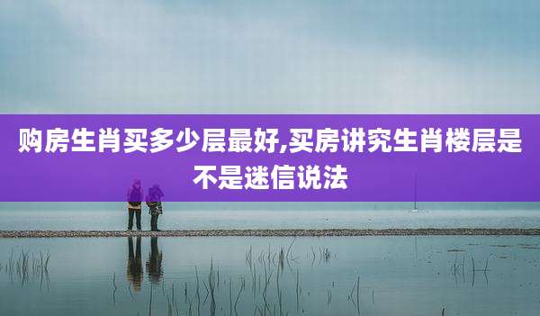 购房生肖买多少层最好,买房讲究生肖楼层是不是迷信说法
