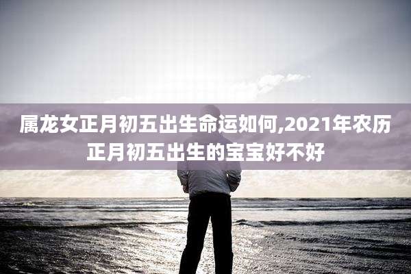 属龙女正月初五出生命运如何,2021年农历正月初五出生的宝宝好不好