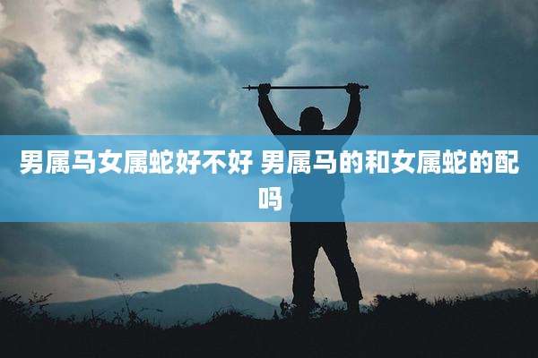 男属马女属蛇好不好 男属马的和女属蛇的配吗