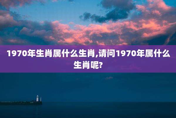 1970年生肖属什么生肖,请问1970年属什么生肖呢?