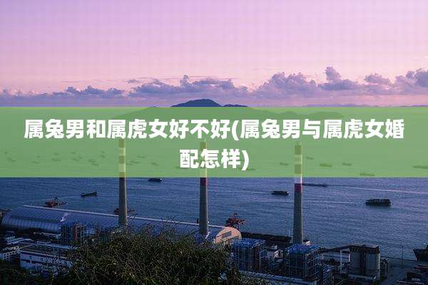 属兔男和属虎女好不好(属兔男与属虎女婚配怎样)