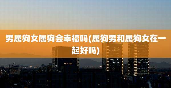 男属狗女属狗会幸福吗(属狗男和属狗女在一起好吗)