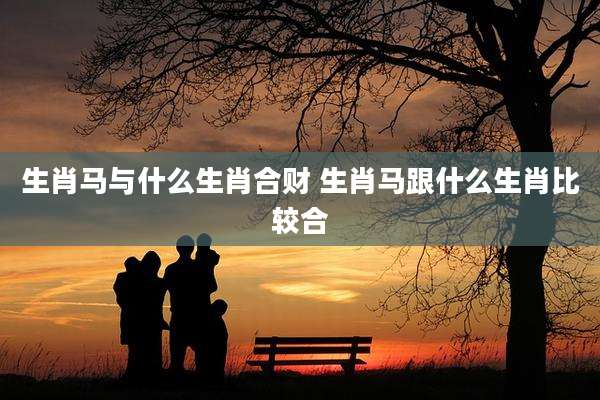 生肖马与什么生肖合财 生肖马跟什么生肖比较合