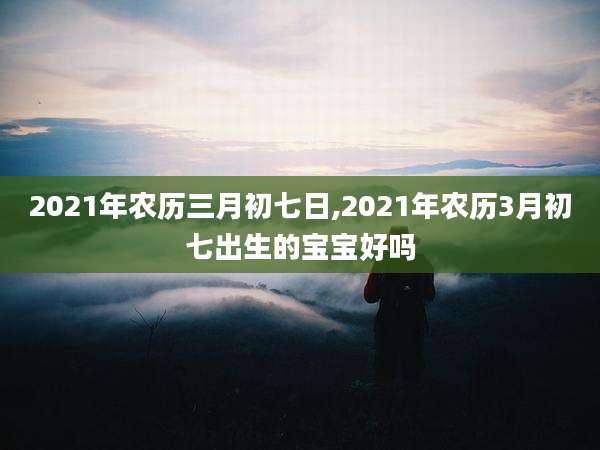 2021年农历三月初七日,2021年农历3月初七出生的宝宝好吗