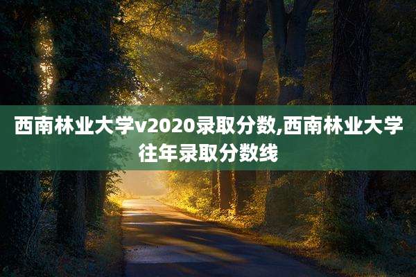 西南林业大学v2020录取分数,西南林业大学往年录取分数线