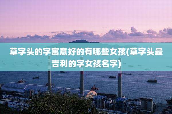 草字头的字寓意好的有哪些女孩(草字头最吉利的字女孩名字)