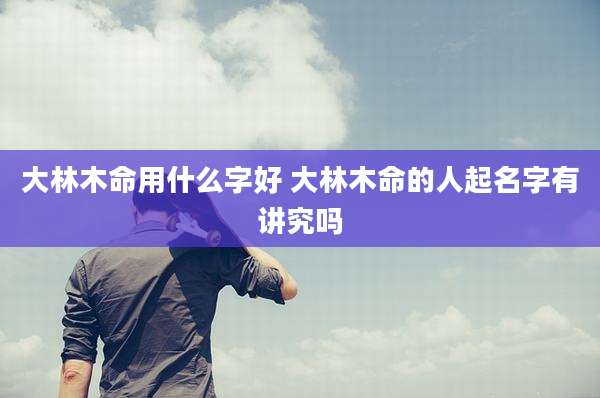 大林木命用什么字好 大林木命的人起名字有讲究吗