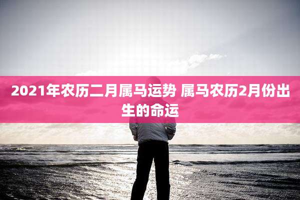 2021年农历二月属马运势 属马农历2月份出生的命运