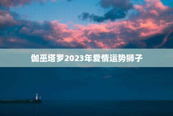 伽巫塔罗2023年爱情运势狮子