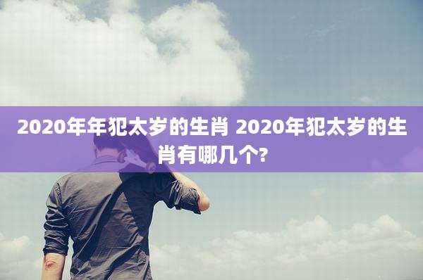 2020年年犯太岁的生肖 2020年犯太岁的生肖有哪几个?
