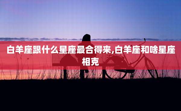 白羊座跟什么星座最合得来,白羊座和啥星座相克