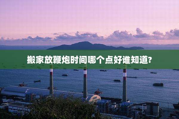 搬家放鞭炮时间哪个点好谁知道?